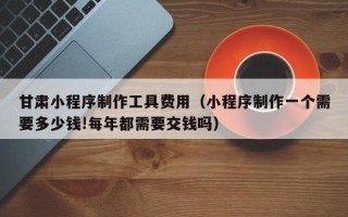 嘉峪关甘肃小程序制作工具费用（小程序制作一个需要多少钱!每年都需要交钱吗）