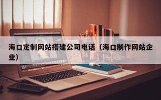 嘉峪关海口定制网站搭建公司电话（海口制作网站企业）