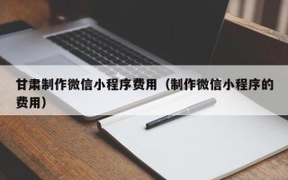 嘉峪关甘肃制作微信小程序费用（制作微信小程序的费用）