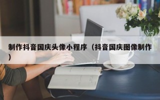 嘉峪关制作抖音国庆头像小程序（抖音国庆图像制作）
