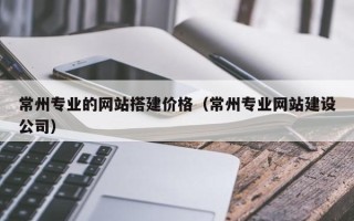 嘉峪关常州专业的网站搭建价格（常州专业网站建设公司）