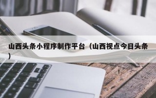 嘉峪关山西头条小程序制作平台（山西视点今日头条）